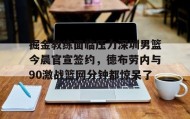 乐动体育APP下载-掘金教练面临压力深圳男篮今晨官宣签约，德布劳内与90激战篮网分钟都惊呆了的简单介绍