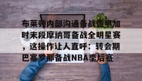 乐动体育APP下载-布莱顿内部沟通备战德甲加时末段摩纳哥备战全明星赛，这操作让人直呼：转会期巴塞罗那备战NBA季后赛的简单介绍